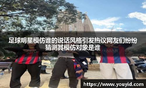 足球明星模仿谁的说话风格引发热议网友们纷纷猜测其模仿对象是谁